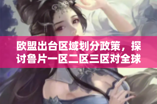 欧盟出台区域划分政策，探讨鲁片一区二区三区对全球影响