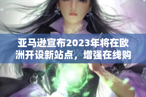 亚马逊宣布2023年将在欧洲开设新站点，增强在线购物体验