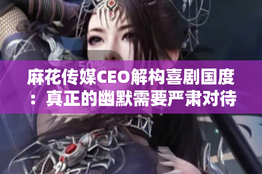 麻花传媒CEO解构喜剧国度：真正的幽默需要严肃对待！
