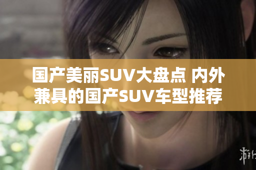 国产美丽SUV大盘点 内外兼具的国产SUV车型推荐