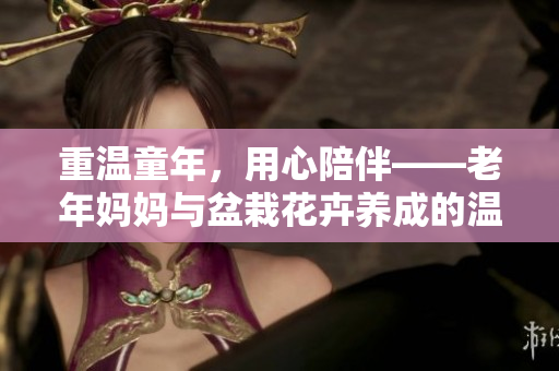 重温童年，用心陪伴——老年妈妈与盆栽花卉养成的温馨故事