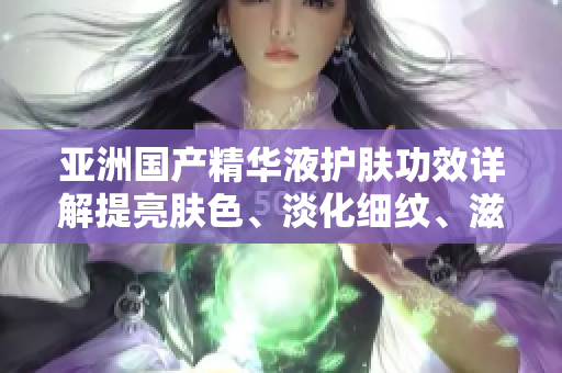 亚洲国产精华液护肤功效详解提亮肤色、淡化细纹、滋润保湿
