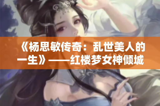 《杨思敏传奇：乱世美人的一生》——红楼梦女神倾城震惊古今