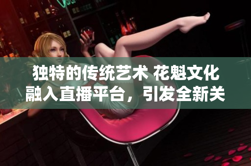 独特的传统艺术 花魁文化融入直播平台，引发全新关注！