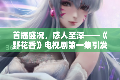 首播盛况，感人至深——《野花香》电视剧第一集引发观众热议
