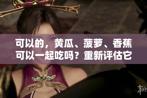 可以的，黄瓜、菠萝、香蕉可以一起吃吗？重新评估它们的潜在益处