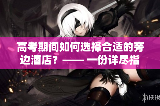 高考期间如何选择合适的旁边酒店？—— 一份详尽指南