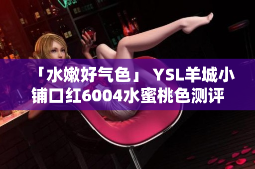 「水嫩好气色」 YSL羊城小铺口红6004水蜜桃色测评分享
