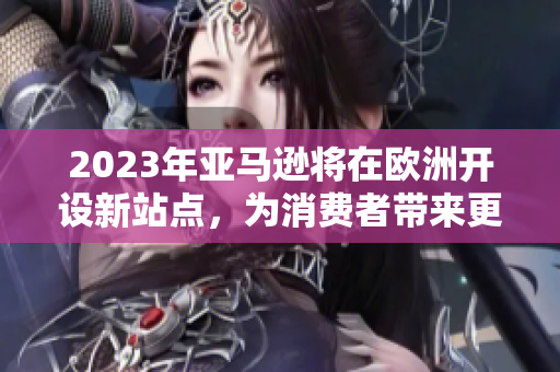 2023年亚马逊将在欧洲开设新站点，为消费者带来更多选择