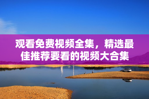 观看免费视频全集，精选最佳推荐要看的视频大合集