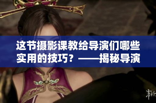 这节摄影课教给导演们哪些实用的技巧？——揭秘导演视角下的摄影秘笈