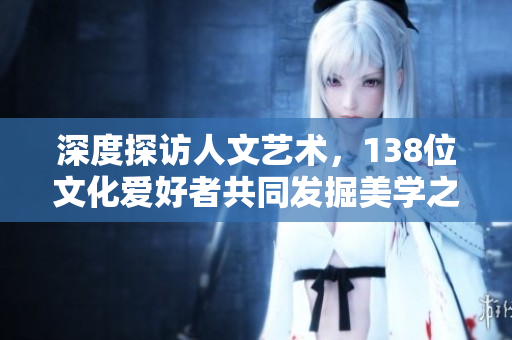 深度探访人文艺术，138位文化爱好者共同发掘美学之魅力