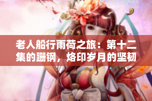老人船行雨荷之旅：第十二集的跚钢，烙印岁月的坚韧世界