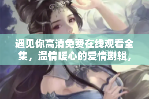 遇见你高清免费在线观看全集，温情暖心的爱情剧辑，感受真挚情感共鸣