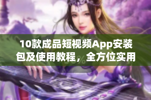 10款成品短视频App安装包及使用教程，全方位实用攻略！