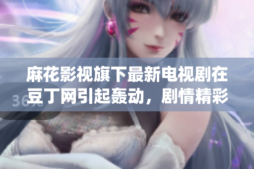 麻花影视旗下最新电视剧在豆丁网引起轰动，剧情精彩引发观众热议(1)