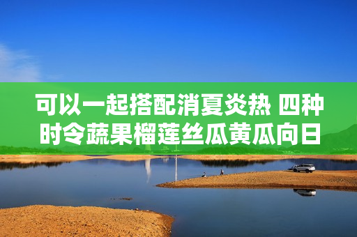 可以一起搭配消夏炎热 四种时令蔬果榴莲丝瓜黄瓜向日葵