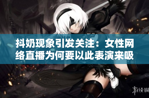 抖奶现象引发关注：女性网络直播为何要以此表演来吸引观众？