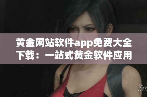 黄金网站软件app免费大全下载：一站式黄金软件应用下载集合(1)