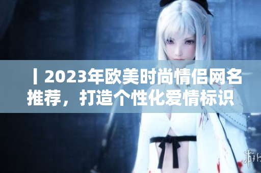丨2023年欧美时尚情侣网名推荐，打造个性化爱情标识！丨