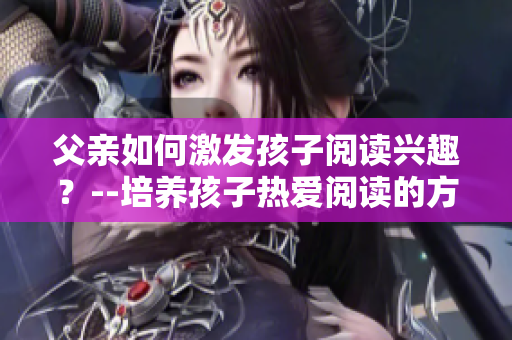 父亲如何激发孩子阅读兴趣？--培养孩子热爱阅读的方法