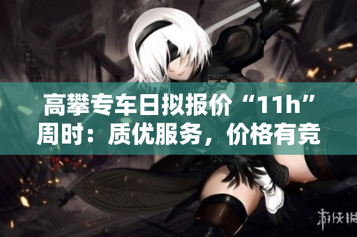 高攀专车日拟报价“11h”周时：质优服务，价格有竞争力