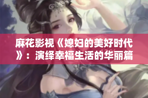 麻花影视《媳妇的美好时代》：演绎幸福生活的华丽篇章