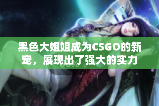 黑色大姐姐成为CSGO的新宠，展现出了强大的实力