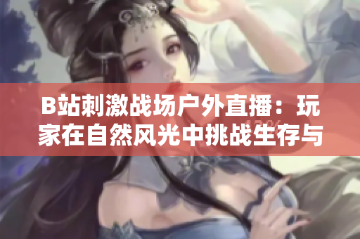 B站刺激战场户外直播：玩家在自然风光中挑战生存与竞技