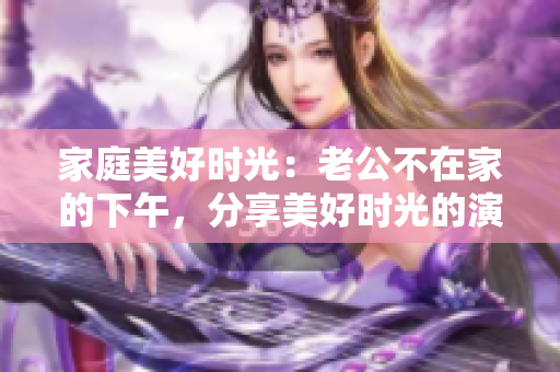 家庭美好时光：老公不在家的下午，分享美好时光的演员
