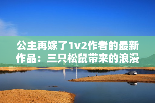 公主再嫁了1v2作者的最新作品：三只松鼠带来的浪漫心动