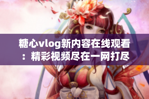 糖心vlog新内容在线观看：精彩视频尽在一网打尽