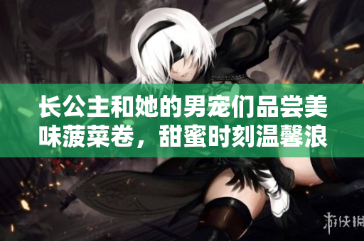 长公主和她的男宠们品尝美味菠菜卷，甜蜜时刻温馨浪漫