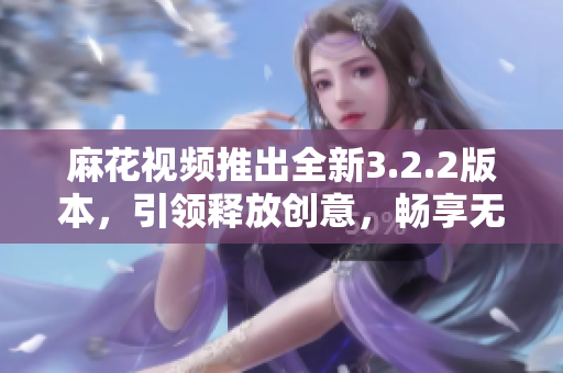 麻花视频推出全新3.2.2版本，引领释放创意，畅享无限创作乐趣