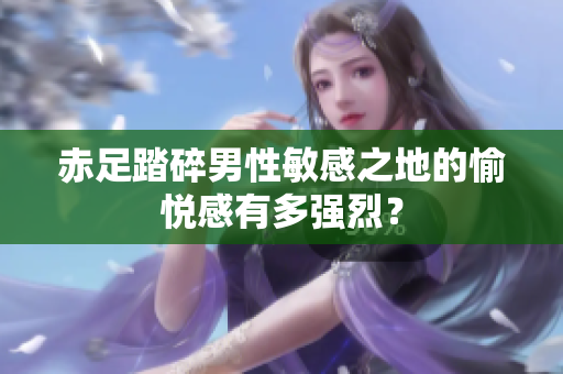 赤足踏碎男性敏感之地的愉悦感有多强烈？