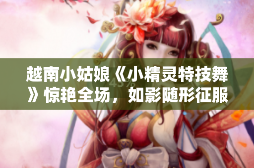 越南小姑娘《小精灵特技舞》惊艳全场，如影随形征服舞台