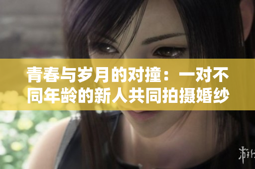 青春与岁月的对撞：一对不同年龄的新人共同拍摄婚纱照