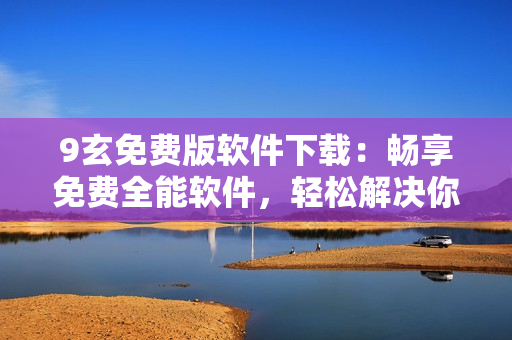 9玄免费版软件下载：畅享免费全能软件，轻松解决你的需求