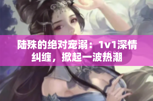 陆殊的绝对宠溺：1v1深情纠缠，掀起一波热潮