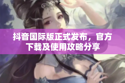 抖音国际版正式发布，官方下载及使用攻略分享