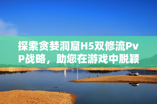 探索贪婪洞窟H5双修流PvP战略，助您在游戏中脱颖而出