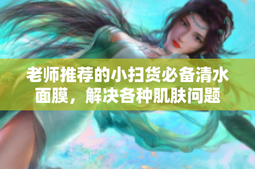 老师推荐的小扫货必备清水面膜，解决各种肌肤问题