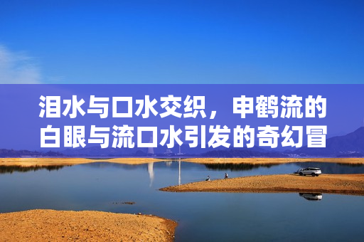 泪水与口水交织，申鹤流的白眼与流口水引发的奇幻冒险