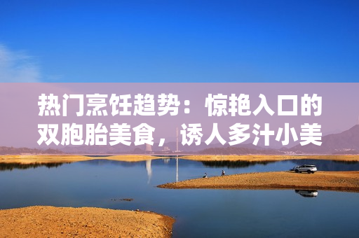 热门烹饪趋势：惊艳入口的双胞胎美食，诱人多汁小美人再掀风潮
