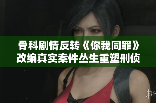 骨科剧情反转《你我同罪》改编真实案件丛生重塑刑侦新思维