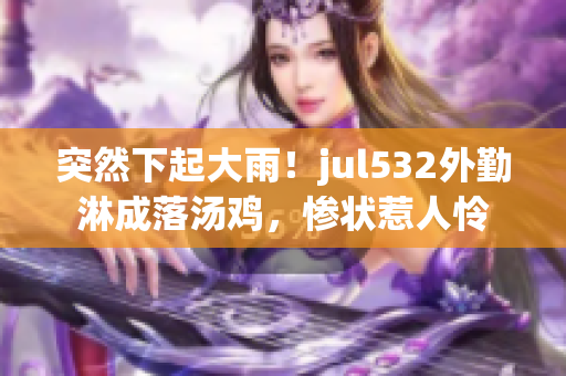 突然下起大雨！jul532外勤淋成落汤鸡，惨状惹人怜