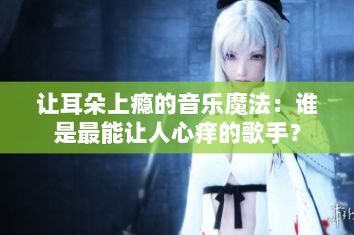 让耳朵上瘾的音乐魔法：谁是最能让人心痒的歌手？