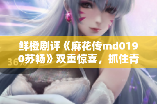 鲜橙剧评《麻花传md0190苏畅》双重惊喜，抓住青春心动瞬间
