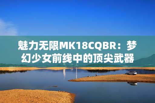魅力无限MK18CQBR：梦幻少女前线中的顶尖武器
