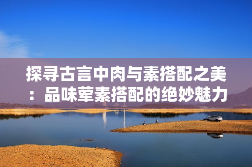 探寻古言中肉与素搭配之美：品味荤素搭配的绝妙魅力